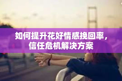 如何提升花好情感挽回率,信任危机解决方案 如何提升花好情感挽回率,信任危机解决方案