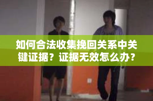 如何合法收集挽回关系中关键证据?证据无效怎么办? 如何合法收集挽回关系中关键证据?证据无效怎么办?