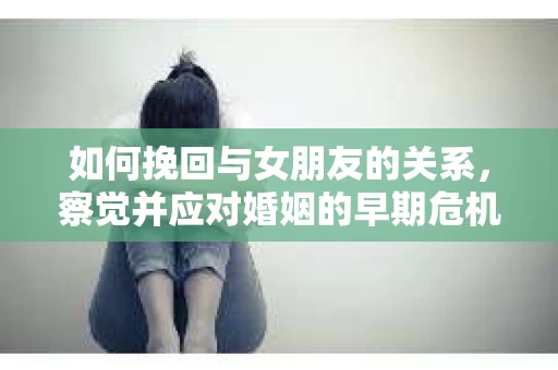 如何挽回与女朋友的关系,察觉并应对婚姻的早期危机信号 如何挽回与女朋友的关系,察觉并应对婚姻的早期危机信号