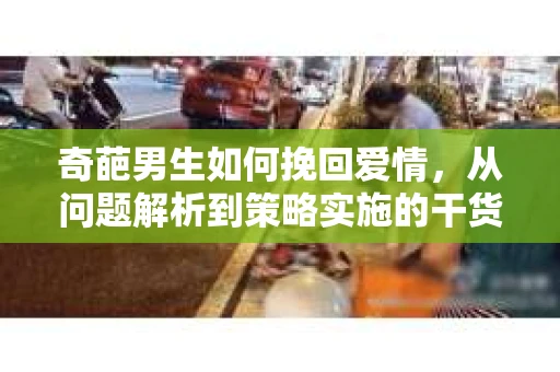 奇葩男生如何挽回爱情,从问题解析到策略实施的干货指南 奇葩男生如何挽回爱情,从问题解析到策略实施的干货指南