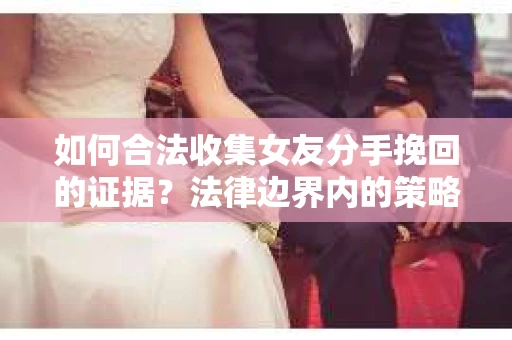 如何合法收集女友分手挽回的证据?法律边界内的策略与技巧 如何合法收集女友分手挽回的证据?法律边界内的策略与技巧