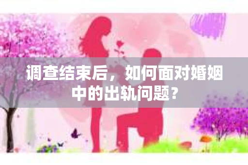 调查结束后，如何面对婚姻中的出轨问题？