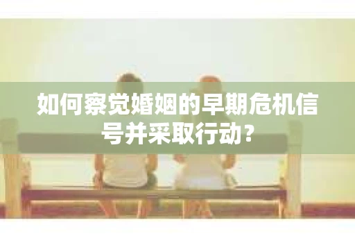 如何察觉婚姻的早期危机信号并采取行动？