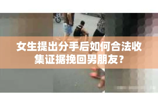 女生提出分手后如何合法收集证据挽回男朋友？
