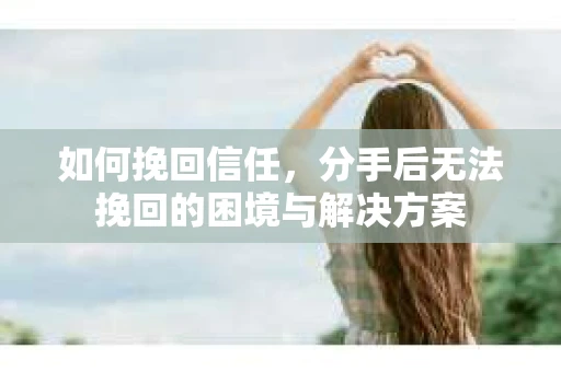 如何挽回信任,分手后无法挽回的困境与解决方案 如何挽回信任,分手后无法挽回的困境与解决方案
