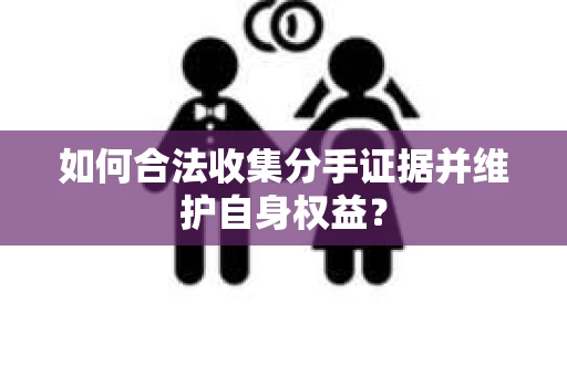 如何合法收集分手证据并维护自身权益? 如何合法收集分手证据并维护自身权益?