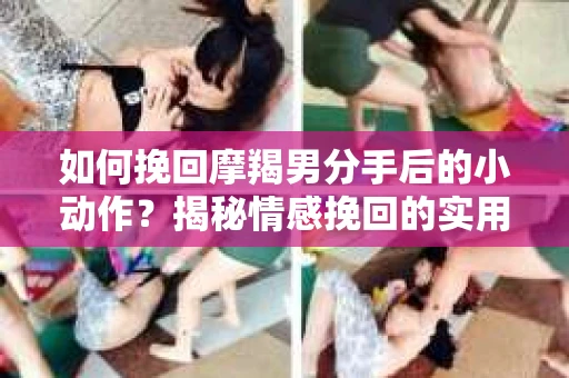 如何挽回摩羯男分手后的小动作?揭秘情感挽回的实用策略 如何挽回摩羯男分手后的小动作?揭秘情感挽回的实用策略