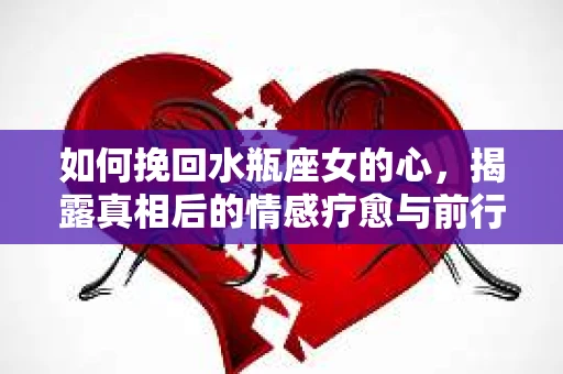 如何挽回水瓶座女的心，揭露真相后的情感疗愈与前行计划