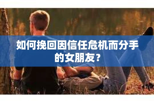 如何挽回因信任危机而分手的女朋友？