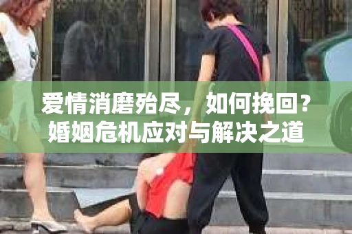 爱情消磨殆尽，如何挽回？婚姻危机应对与解决之道