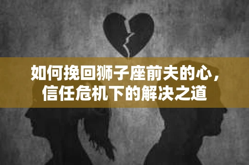 如何挽回狮子座前夫的心，信任危机下的解决之道
