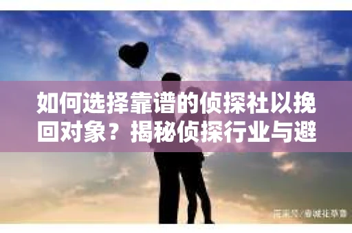 如何选择靠谱的侦探社以挽回对象？揭秘侦探行业与避坑指南