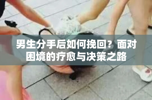 男生分手后如何挽回？面对困境的疗愈与决策之路