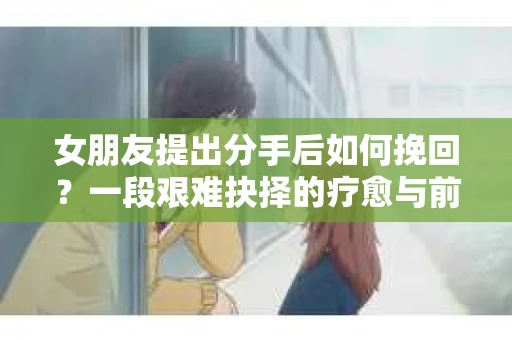 女朋友提出分手后如何挽回?一段艰难抉择的疗愈与前行之路 女朋友提出分手后如何挽回?一段艰难抉择的疗愈与前行之路