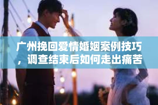 广州挽回爱情婚姻案例技巧,调查结束后如何走出痛苦并做出明智决策? 广州挽回爱情婚姻案例技巧,调查结束后如何走出痛苦并做出明智决策?