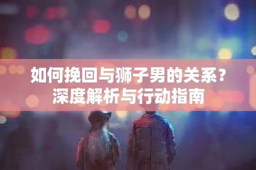 如何挽回与狮子男的关系?深度解析与行动指南 如何挽回与狮子男的关系?深度解析与行动指南