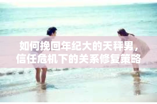 如何挽回年纪大的天秤男，信任危机下的关系修复策略