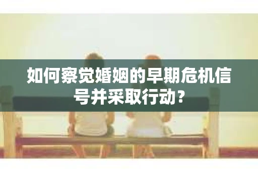 如何察觉婚姻的早期危机信号并采取行动？