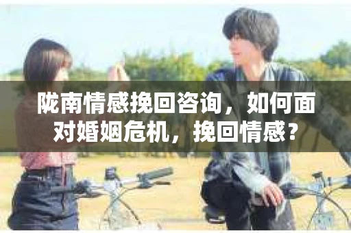 陇南情感挽回咨询,如何面对婚姻危机,挽回情感? 陇南情感挽回咨询,如何面对婚姻危机,挽回情感?
