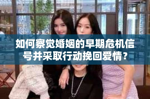 如何察觉婚姻的早期危机信号并采取行动挽回爱情？