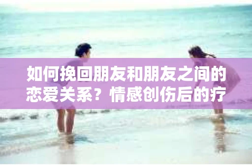 如何挽回朋友和朋友之间的恋爱关系?情感创伤后的疗愈与决策之路 如何挽回朋友和朋友之间的恋爱关系?情感创伤后的疗愈与决策之路