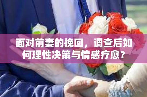 面对前妻的挽回，调查后如何理性决策与情感疗愈？