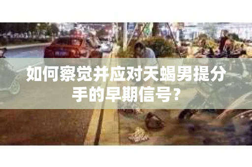如何察觉并应对天蝎男提分手的早期信号? 如何察觉并应对天蝎男提分手的早期信号?