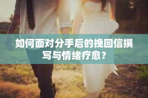 如何面对分手后的挽回信撰写与情绪疗愈？