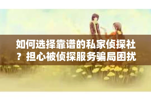如何选择靠谱的私家侦探社？担心被侦探服务骗局困扰怎么办？