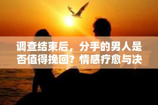 调查结束后，分手的男人是否值得挽回？情感疗愈与决策之路