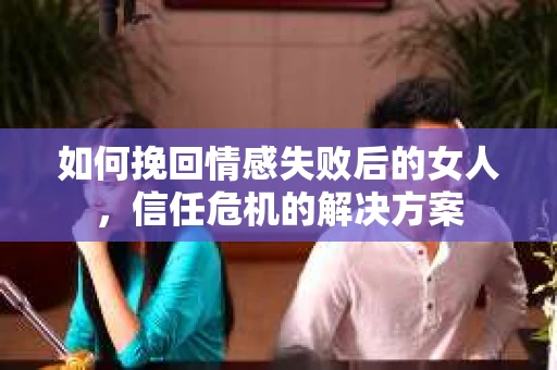如何挽回情感失败后的女人，信任危机的解决方案