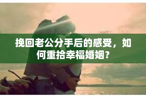 挽回老公分手后的感受，如何重拾幸福婚姻？
