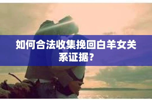 如何合法收集挽回白羊女关系证据? 如何合法收集挽回白羊女关系证据?
