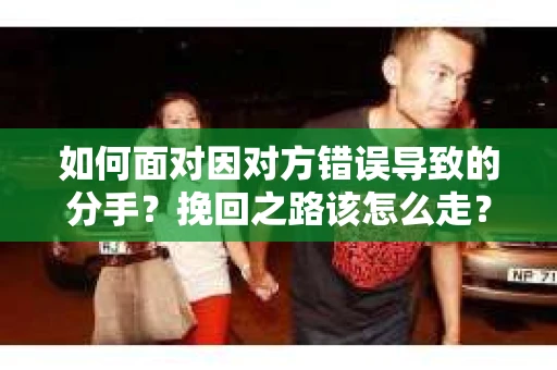 如何面对因对方错误导致的分手？挽回之路该怎么走？