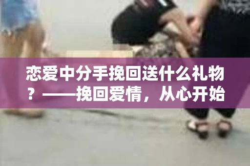 恋爱中分手挽回送什么礼物?——挽回爱情,从心开始 恋爱中分手挽回送什么礼物?——挽回爱情,从心开始