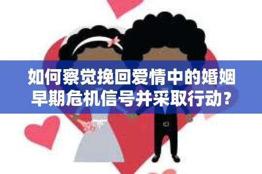如何察觉挽回爱情中的婚姻早期危机信号并采取行动？