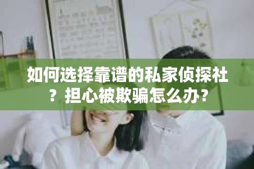 如何选择靠谱的私家侦探社？担心被欺骗怎么办？