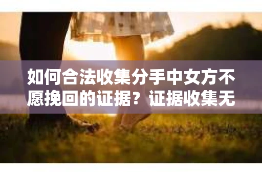 如何合法收集分手中女方不愿挽回的证据?证据收集无效怎么办? 如何合法收集分手中女方不愿挽回的证据?证据收集无效怎么办?