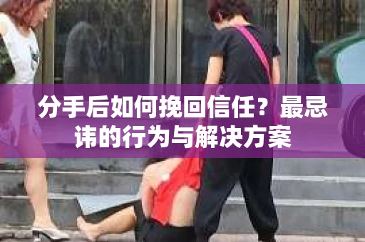 分手后如何挽回信任？最忌讳的行为与解决方案