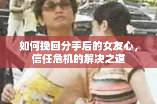 如何挽回分手后的女友心，信任危机的解决之道