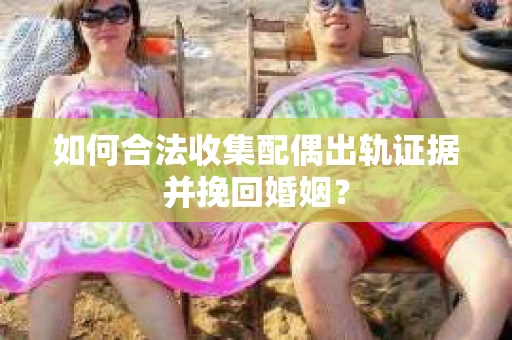 如何合法收集配偶出轨证据并挽回婚姻？
