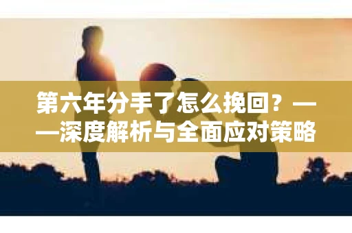 第六年分手了怎么挽回？——深度解析与全面应对策略