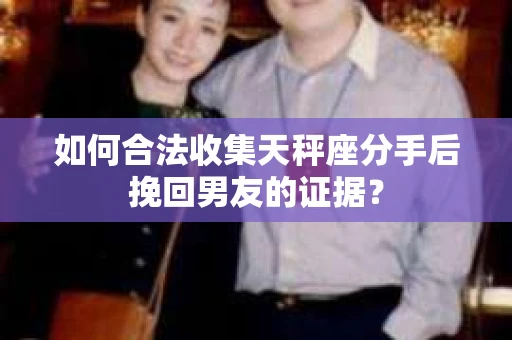 如何合法收集天秤座分手后挽回男友的证据？