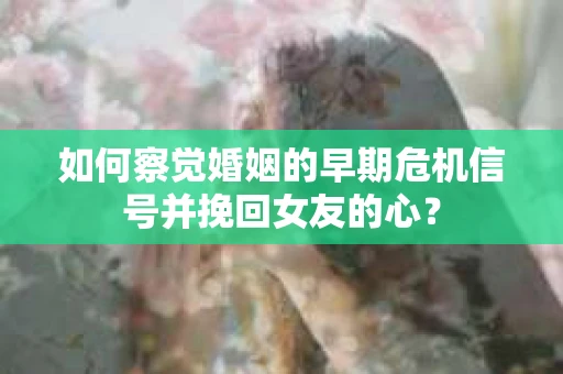 如何察觉婚姻的早期危机信号并挽回女友的心？
