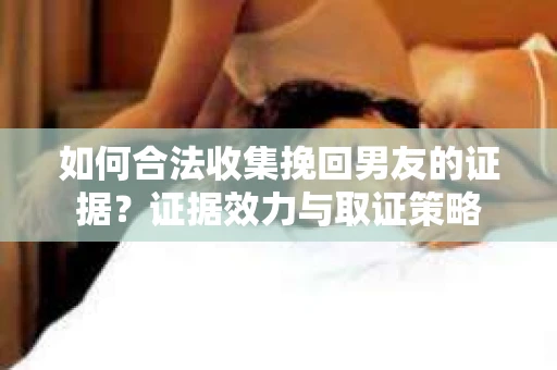 如何合法收集挽回男友的证据?证据效力与取证策略 如何合法收集挽回男友的证据?证据效力与取证策略