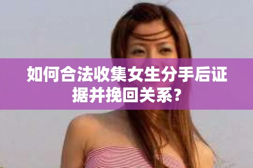 如何合法收集女生分手后证据并挽回关系？