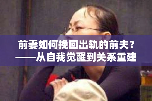 前妻如何挽回出轨的前夫？——从自我觉醒到关系重建的全面指南