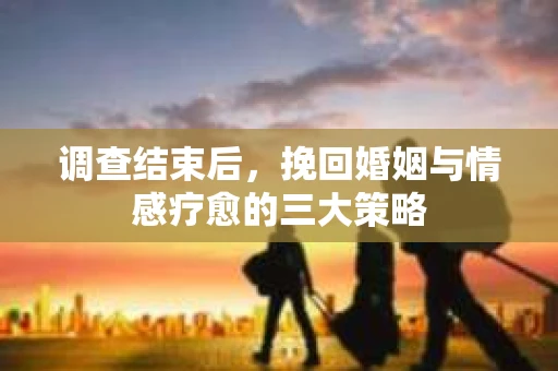 调查结束后，挽回婚姻与情感疗愈的三大策略