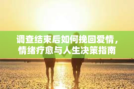 调查结束后如何挽回爱情，情绪疗愈与人生决策指南