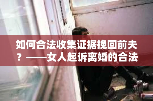 如何合法收集证据挽回前夫？——女人起诉离婚的合法取证策略